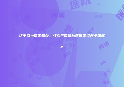 济宁两地医美翘楚：红房子医院与医联美诊所全面解析