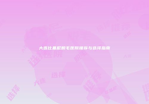 大连比基尼脱毛医院推荐与选择指南