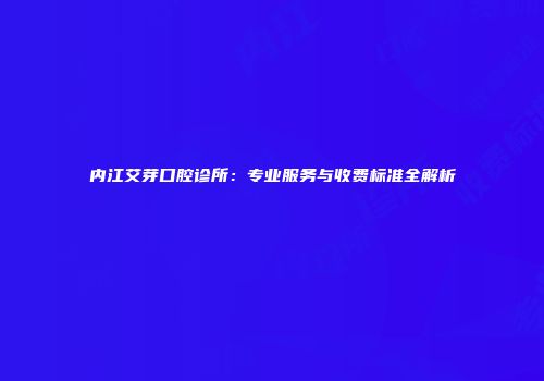内江艾芽口腔诊所：专业服务与收费标准全解析