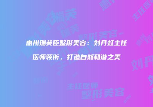 惠州瑞芙臣整形美容：刘丹虹主任医师领衔，打造自然和谐之美