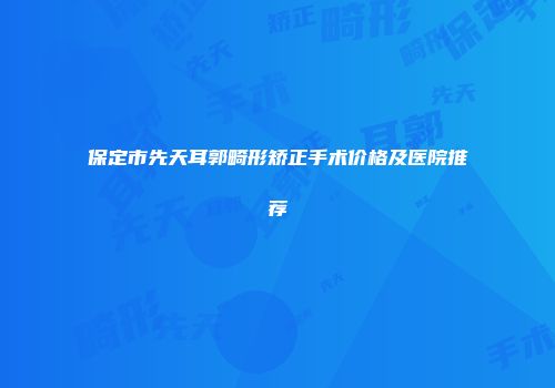 保定市先天耳郭畸形矫正手术价格及医院推荐