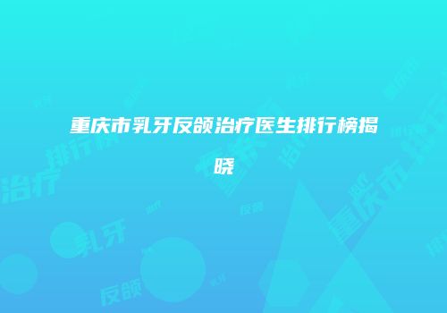 重庆市乳牙反颌治疗医生排行榜揭晓