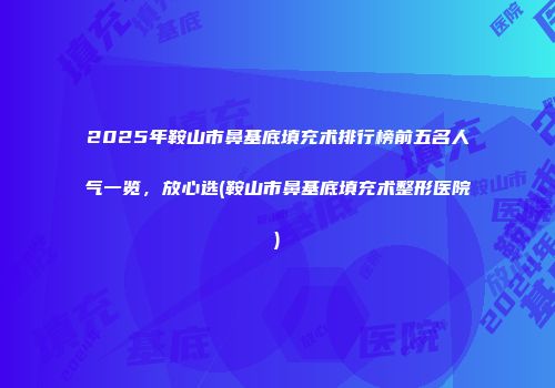 2025年鞍山市鼻基底填充术排行榜前五名人气一览，放心选(鞍山市鼻基底填充术整形医院)
