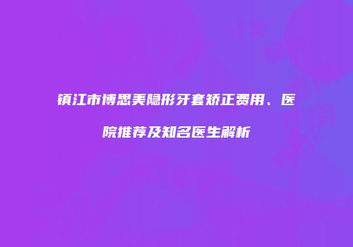 镇江市博思美隐形牙套矫正费用、医院推荐及知名医生解析
