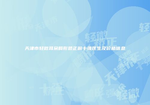 天津市轻微耳朵畸形矫正前十强医生及价格信息