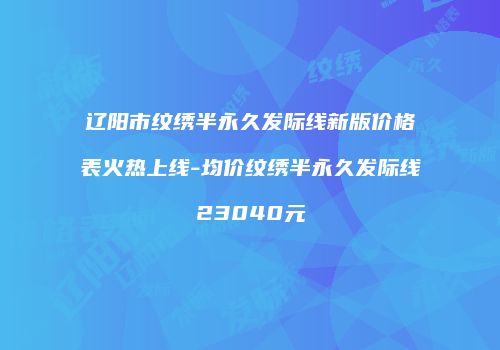 辽阳市纹绣半永久发际线新版价格表火热上线-均价纹绣半永久发际线23040元