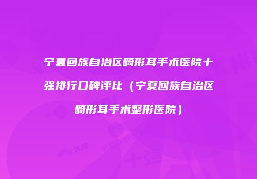 宁夏回族自治区畸形耳手术医院十强排行口碑评比（宁夏回族自治区畸形耳手术整形医院）