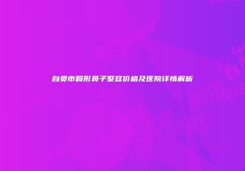 自贡市畸形鼻子整容价格及医院详情解析