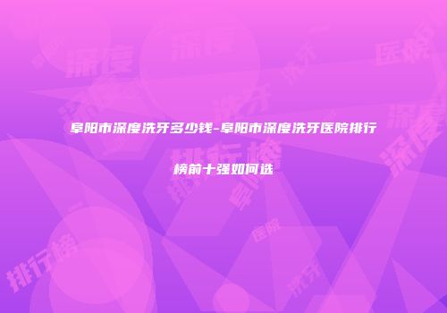 阜阳市深度洗牙多少钱-阜阳市深度洗牙医院排行榜前十强如何选