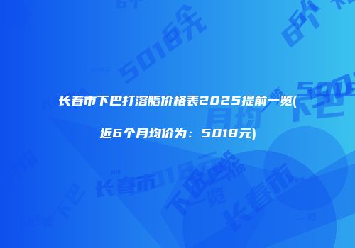 长春市下巴打溶脂价格表2025提前一览(近6个月均价为：5018元)