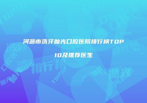 河源市洗牙抛光口腔医院排行榜TOP10及推荐医生