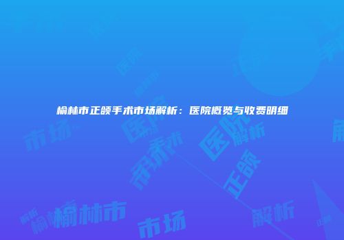 榆林市正颌手术市场解析：医院概览与收费明细