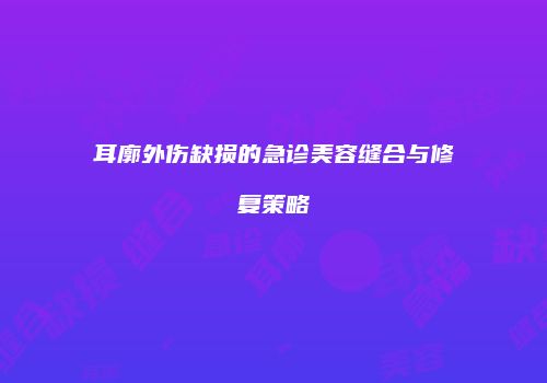 耳廓外伤缺损的急诊美容缝合与修复策略