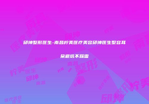邱坤整形医生-南昌柠美医疗美容邱坤医生整容耳朵避坑不踩雷
