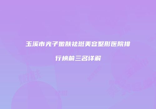 玉溪市光子嫩肤祛斑美容整形医院排行榜前三名详解