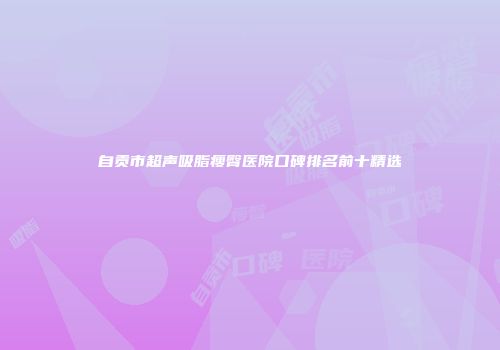 自贡市超声吸脂瘦臀医院口碑排名前十精选
