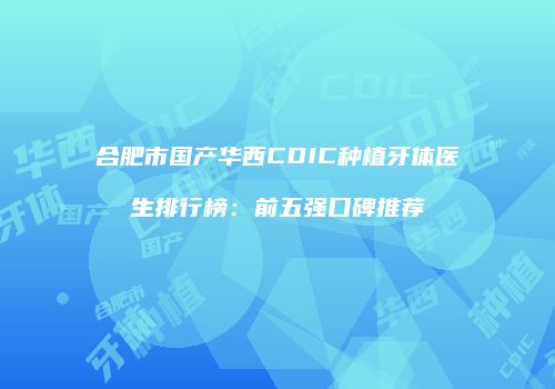 合肥市国产华西CDIC种植牙体医生排行榜：前五强口碑推荐