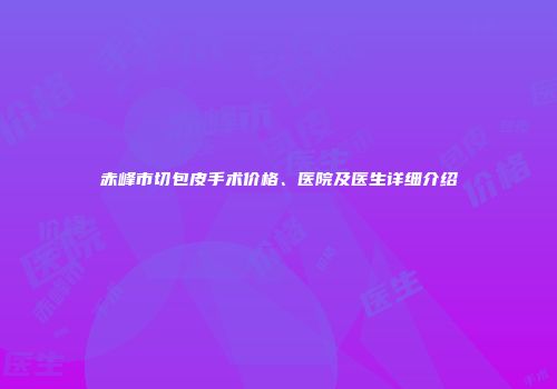 赤峰市切包皮手术价格、医院及医生详细介绍