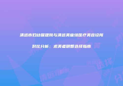 清远市妇幼保健院与清远美寐缔医疗美容诊所对比分析：求美者明智选择指南