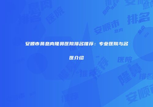 安顺市鼻息肉隆鼻医院排名推荐：专业医院与名医介绍