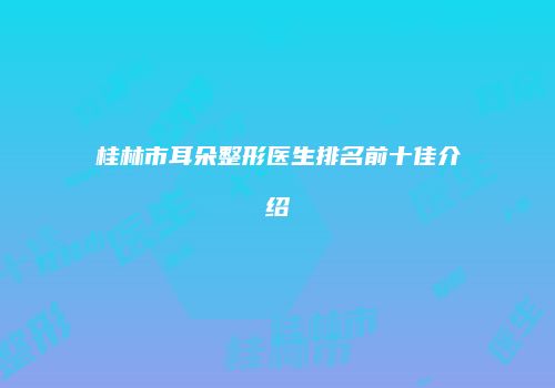 桂林市耳朵整形医生排名前十佳介绍