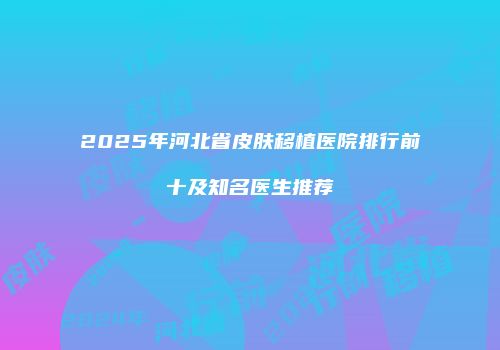 2025年河北省皮肤移植医院排行前十及知名医生推荐