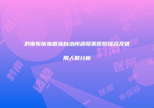 黔南布依族苗族自治州适隐美医院排名及适用人群分析