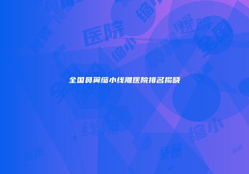 全国鼻翼缩小线雕医院排名揭晓