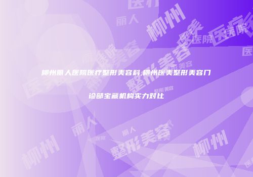 柳州丽人医院医疗整形美容科,柳州医美整形美容门诊部宝藏机构实力对比