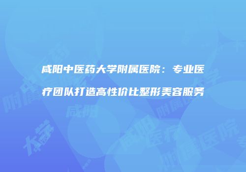 咸阳中医药大学附属医院：专业医疗团队打造高性价比整形美容服务