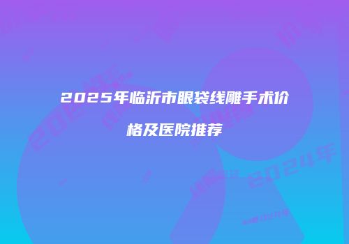 2025年临沂市眼袋线雕手术价格及医院推荐