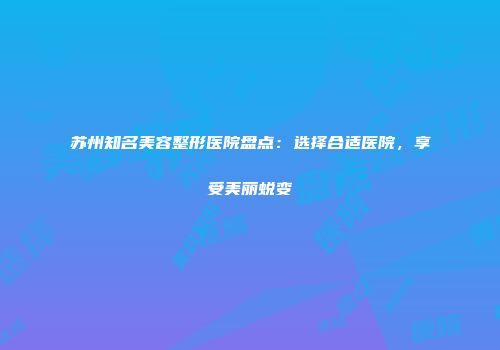 苏州知名美容整形医院盘点：选择合适医院，享受美丽蜕变