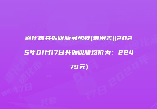 通化市共振吸脂多少钱(费用表)(2025年01月17日共振吸脂均价为：22479元)