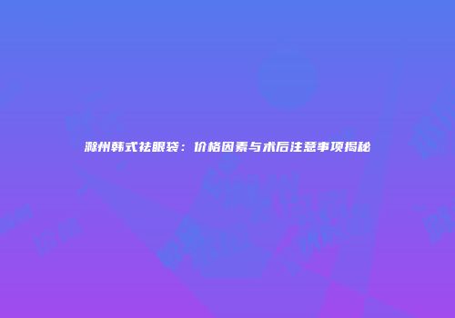 滁州韩式祛眼袋：价格因素与术后注意事项揭秘