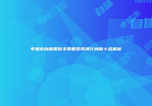 孝感市自体脂肪丰阴唇医院排行榜前十名解析