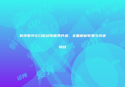 射洪爱牙仕口腔诊所服务升级，全面解析收费与特色项目