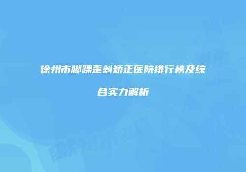 徐州市脚踝歪斜矫正医院排行榜及综合实力解析