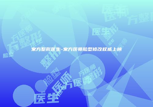 宋方整形医生-宋方医师脸型修改权威上榜