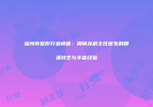 福州市整形行业榜首：周镇龙副主任医生的精湛技艺与丰富经验