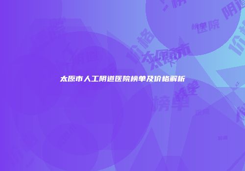 太原市人工阴道医院榜单及价格解析