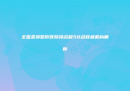 全国歪鼻整形医院排名前50名权威机构解析