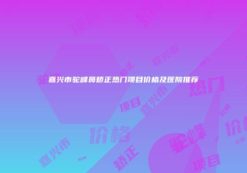 嘉兴市驼峰鼻矫正热门项目价格及医院推荐