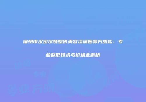 宿州市汉密尔顿整形美容资深医师方明松：专业整形技术与价格全解析