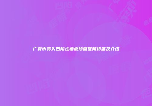 广安市鼻头凹陷性疤痕修复医院排名及介绍