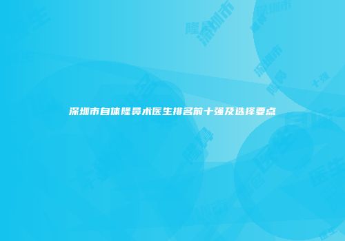 深圳市自体隆鼻术医生排名前十强及选择要点