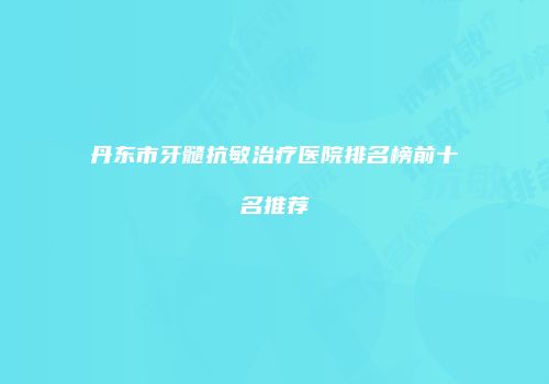 丹东市牙髓抗敏治疗医院排名榜前十名推荐