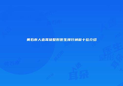 黄石市人造耳朵整形医生排行榜前十位介绍