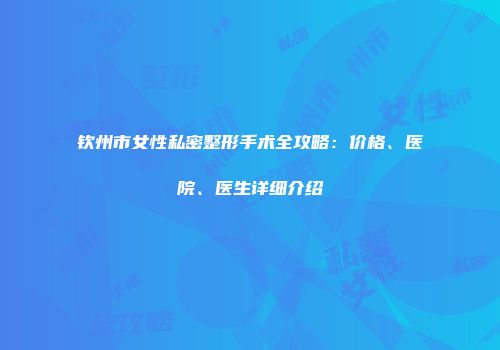 钦州市女性私密整形手术全攻略：价格、医院、医生详细介绍