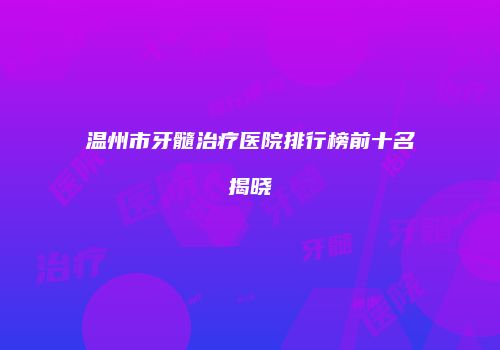 温州市牙髓治疗医院排行榜前十名揭晓