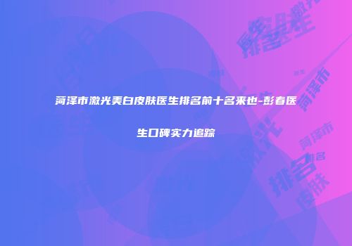 菏泽市激光美白皮肤医生排名前十名来也-彭春医生口碑实力追踪